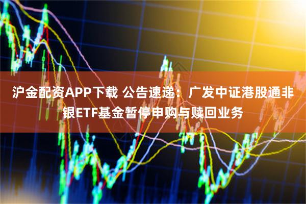 沪金配资APP下载 公告速递：广发中证港股通非银ETF基金暂停申购与赎回业务
