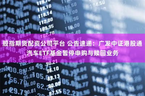 股指期货配资公司平台 公告速递：广发中证港股通汽车ETF基金暂停申购与赎回业务