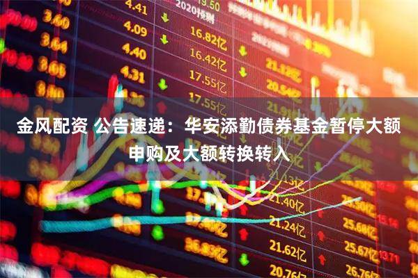 金风配资 公告速递：华安添勤债券基金暂停大额申购及大额转换转入