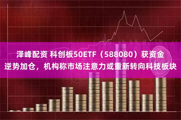 泽峰配资 科创板50ETF（588080）获资金逆势加仓，机构称市场注意力或重新转向科技板块