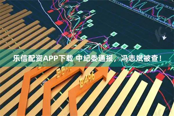 乐信配资APP下载 中纪委通报，冯志斌被查！