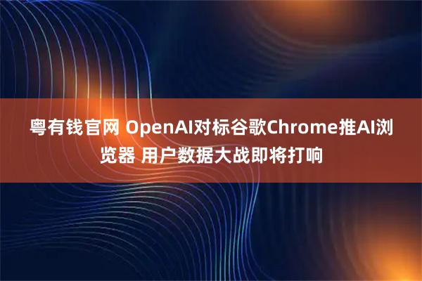 粤有钱官网 OpenAI对标谷歌Chrome推AI浏览器 用户数据大战即将打响