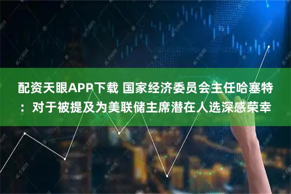 配资天眼APP下载 国家经济委员会主任哈塞特：对于被提及为美联储主席潜在人选深感荣幸
