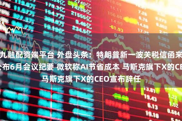 九融配资端平台 外盘头条：特朗普新一波关税信函来袭 美联储公布6月会议纪要 微软称AI节省成本 马斯克旗下X的CEO宣布辞任