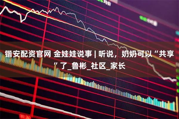锴安配资官网 金娃娃说事 | 听说，奶奶可以“共享”了_鲁彬_社区_家长