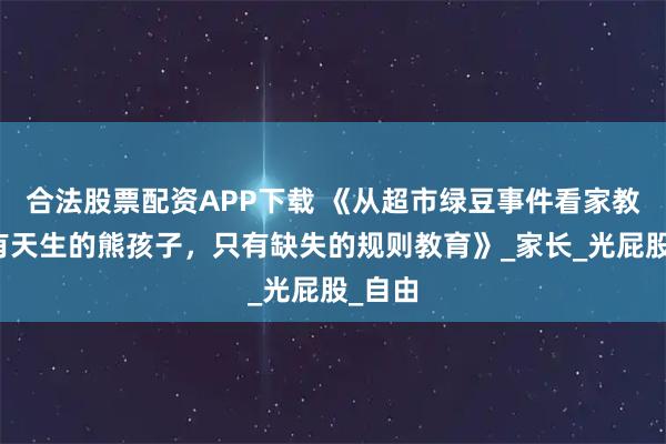 合法股票配资APP下载 《从超市绿豆事件看家教：没有天生的熊孩子，只有缺失的规则教育》_家长_光屁股_自由