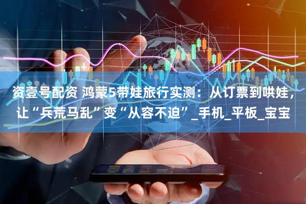 资壹号配资 鸿蒙5带娃旅行实测：从订票到哄娃，让“兵荒马乱”变“从容不迫”_手机_平板_宝宝