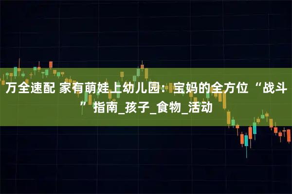 万全速配 家有萌娃上幼儿园：宝妈的全方位 “战斗” 指南_孩子_食物_活动
