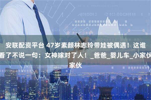 安联配资平台 47岁素颜林志玲带娃被偶遇！这谁看了不说一句：女神嫁对了人！_爸爸_婴儿车_小家伙