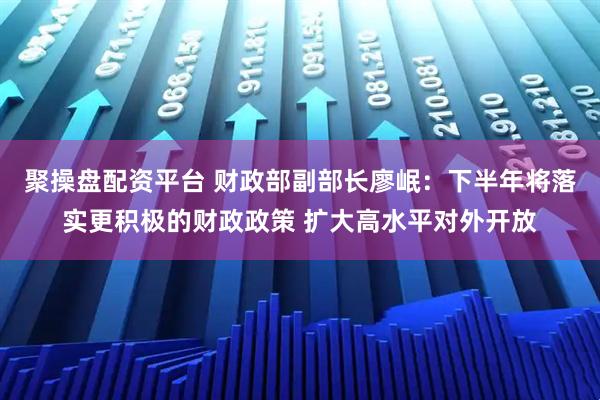 聚操盘配资平台 财政部副部长廖岷：下半年将落实更积极的财政政策 扩大高水平对外开放