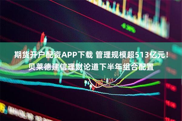 期货开户配资APP下载 管理规模超513亿元！贝莱德建信理财论道下半年组合配置