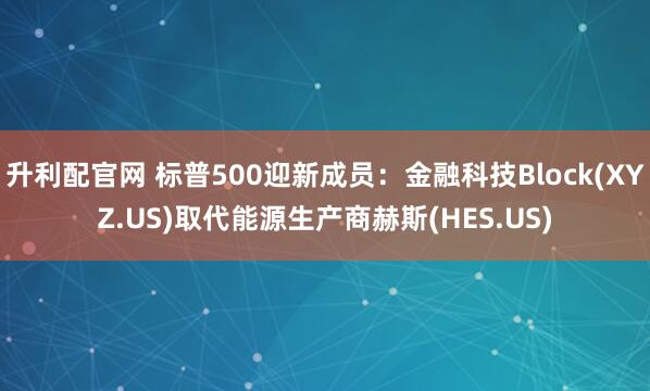 升利配官网 标普500迎新成员：金融科技Block(XYZ.US)取代能源生产商赫斯(HES.US)