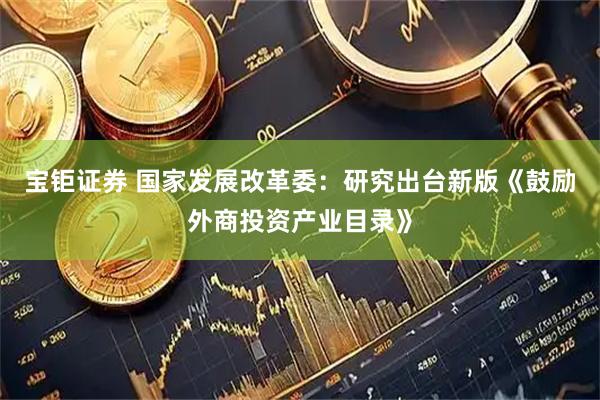 宝钜证券 国家发展改革委：研究出台新版《鼓励外商投资产业目录》