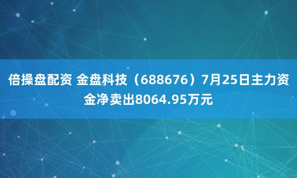 倍操盘配资 金盘科技（688676）7月25日主力资金净卖出8064.95万元