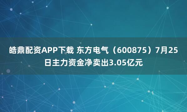 皓鼎配资APP下载 东方电气（600875）7月25日主力资金净卖出3.05亿元