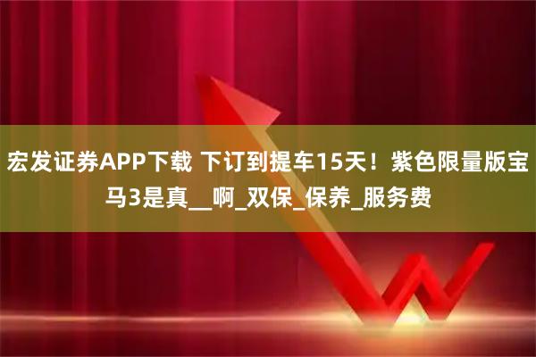 宏发证券APP下载 下订到提车15天！紫色限量版宝马3是真__啊_双保_保养_服务费