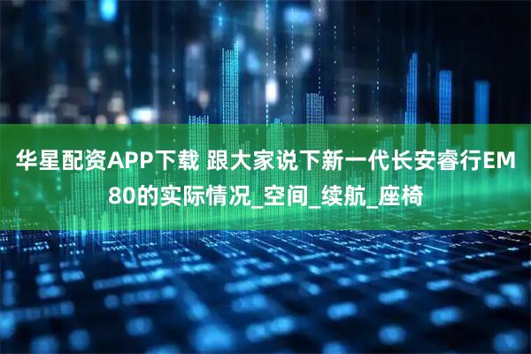 华星配资APP下载 跟大家说下新一代长安睿行EM80的实际情况_空间_续航_座椅