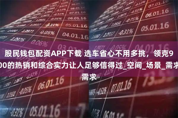 股民钱包配资APP下载 选车省心不用多挑，领克900的热销和综合实力让人足够信得过_空间_场景_需求