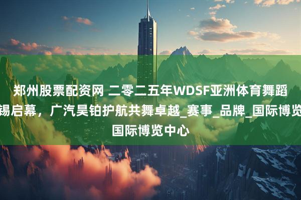 郑州股票配资网 二零二五年WDSF亚洲体育舞蹈节无锡启幕，广汽昊铂护航共舞卓越_赛事_品牌_国际博览中心