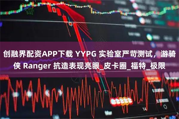 创融界配资APP下载 YYPG 实验室严苛测试，游骑侠 Ranger 抗造表现亮眼_皮卡圈_福特_极限
