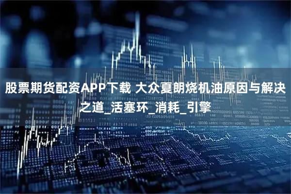 股票期货配资APP下载 大众夏朗烧机油原因与解决之道_活塞环_消耗_引擎