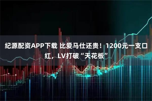 纪源配资APP下载 比爱马仕还贵！1200元一支口红，LV打破“天花板”