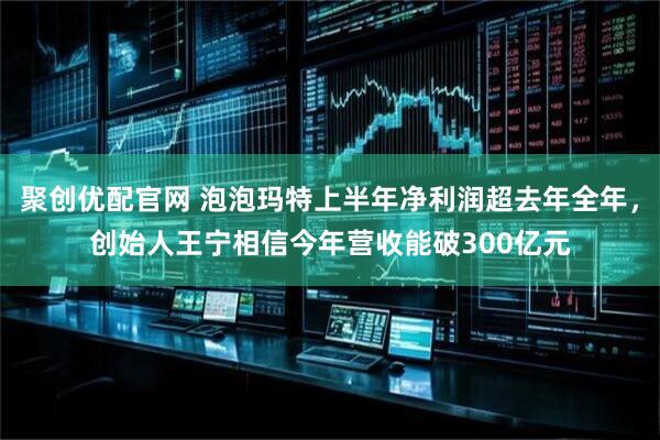 聚创优配官网 泡泡玛特上半年净利润超去年全年，创始人王宁相信今年营收能破300亿元