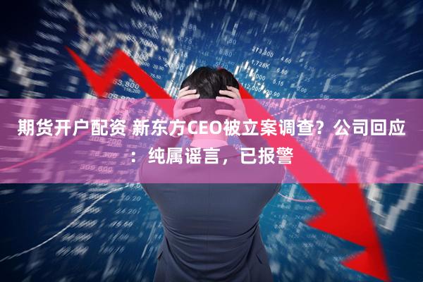 期货开户配资 新东方CEO被立案调查？公司回应：纯属谣言，已报警