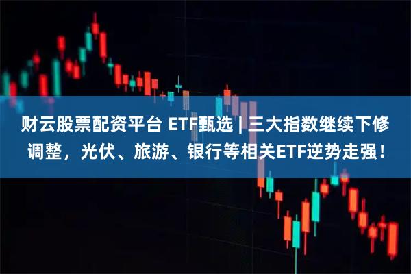 财云股票配资平台 ETF甄选 | 三大指数继续下修调整，光伏、旅游、银行等相关ETF逆势走强！